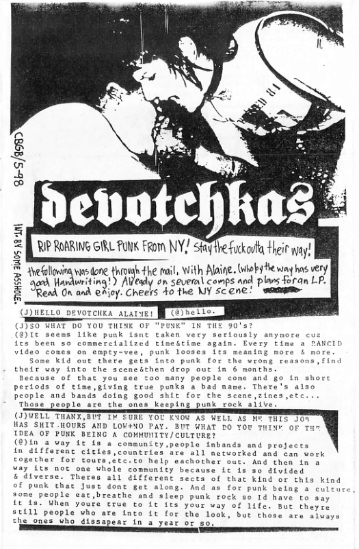 8b-5/2980  ~ Ny devotchh  RIP ROARING GIRL FUK FRom Y. Staithe fuckort Hheir ay!  i i +he mail, With Alaine. (whoby fe way ha very e R s £  Read On and @Rioy. Cheers 40 the WY scene’ i  ] £ & z &  (J)HELLO DEVOTCHEA ALALNE!  ()5S0 HRAT DO YOU THINK OF "PUNK" IN THE 50’s? )L seems 1ike punk Lsnt taken very serlously anymore cu fcs been so commerclalized timeStime again. Every time a RANCID video comes on empey-vee, punk looses Lts mesning more & more  Some Kid out there gets into punk for the wrong reasons,find their way into the sceneicthen drop out in 6 monchs.  ccause of that you o0 many people come and go in sho periods of time,giving true punks a bad name. There’s also people and bands doing good shit for the scene,zines,etc.. Those people are the ones keeping punk cock aiive  (I)VELL THANX,8UT IW TURE YOU K1Y AS WELL AS H° TNTE D00  HAS SHIT HOURS AND LOW4NO PAY. BUT WHAT DO YOU THINY OF Ti  IDEA OF PUNK BEING A COMMUNITY/CULTURE?  (€)in a way 1t 1s a community,people inbands and projects  in different cieies,countries are all networked and can work Eogether for tours,etc.to help eachother ouc. And then in & way {ts noc one whole community because ic is so dlvided  & diverse. Theres all different sects of tha kind or this kind of punk that Just dont get along. And as for punk belag a culture some people eat,breathe and sleep punk rock so Td have to say Lt 1o, When youre true to Lt its your way of life. But theyre 8t111l people who are fnto it for the look, but these are sluays  the ones who dissapear (n a year or so. B  
